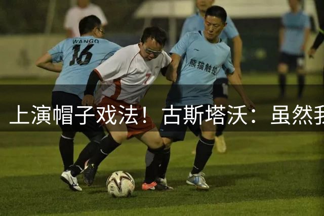 上演帽子戏法！古斯塔沃：虽然我进了很多球 但很可惜球队没赢