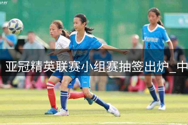 亚冠精英联赛小组赛抽签出炉 中超双雄将迎同样对手