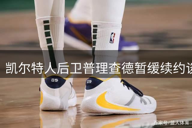 凯尔特人后卫普理查德暂缓续约谈判，专注新赛季表现