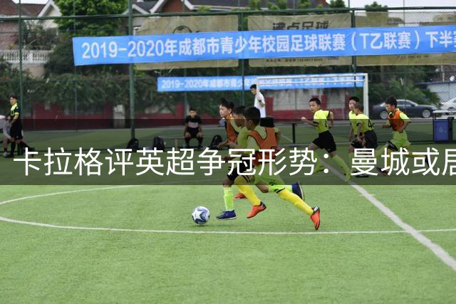 卡拉格评英超争冠形势：曼城或居次席 蓝军门将存隐忧