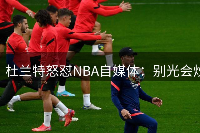 杜兰特怒怼NBA自媒体：别光会炒话题 敢不敢打场5V5实战直播