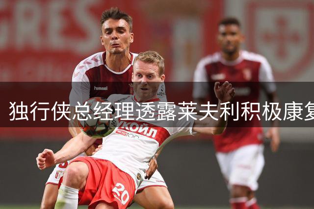 独行侠总经理透露莱夫利积极康复 训练馆成其常驻场所