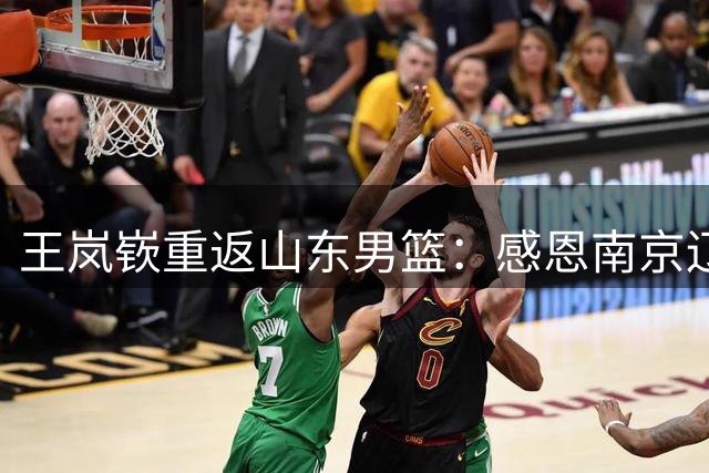 王岚嵚重返山东男篮：感恩南京辽宁历练 再启家乡新征程