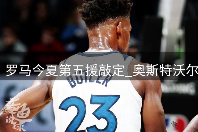 罗马今夏第五援敲定 奥斯特沃尔德即将加盟